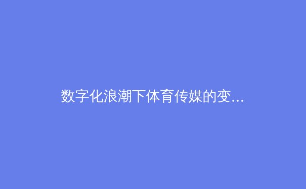 数字化浪潮下体育传媒的变革与挑战：从观赛体验到内容生态重构
