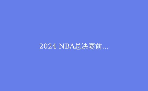 2024 NBA总决赛前瞻：掘金与凯尔特人，战术巅峰对决谁将加冕？ - 2