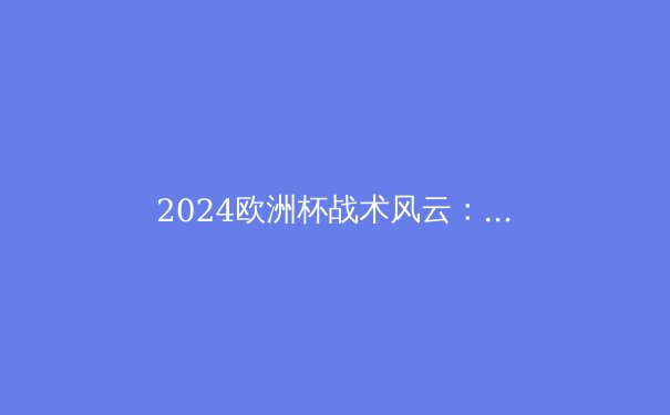 2024欧洲杯战术风云：新星崛起与战术革命 - 3