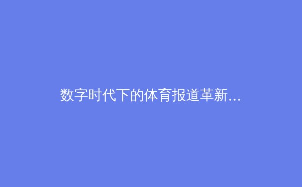 数字时代下的体育报道革新：从赛场到屏幕的沉浸式体验