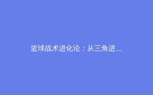 篮球战术进化论：从三角进攻到数据分析驱动的现代战略革命 - 3